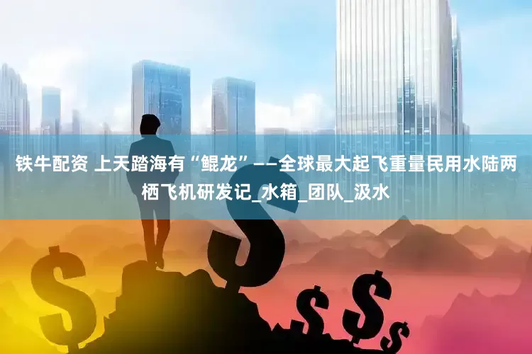 铁牛配资 上天踏海有“鲲龙”——全球最大起飞重量民用水陆两栖飞机研发记_水箱_团队_汲水