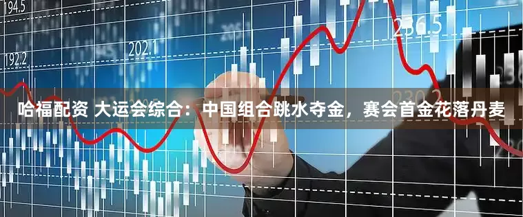 哈福配资 大运会综合：中国组合跳水夺金，赛会首金花落丹麦