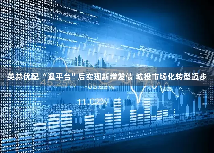 英赫优配 “退平台”后实现新增发债 城投市场化转型迈步