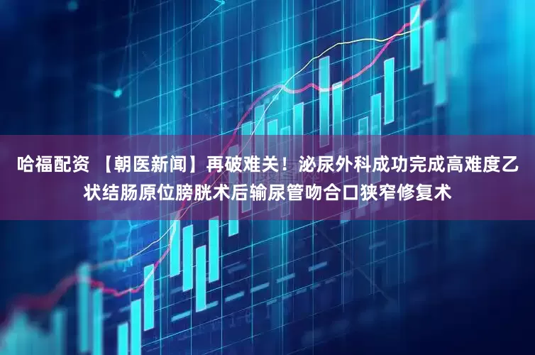 哈福配资 【朝医新闻】再破难关！泌尿外科成功完成高难度乙状结肠原位膀胱术后输尿管吻合口狭窄修复术