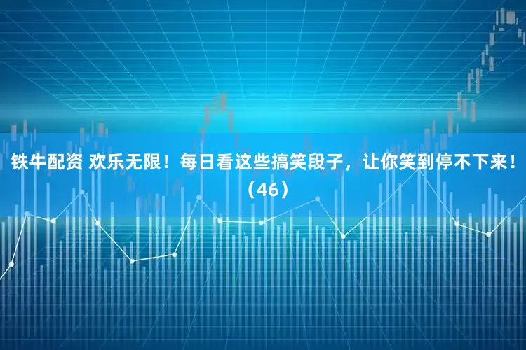 铁牛配资 欢乐无限！每日看这些搞笑段子，让你笑到停不下来！（46）