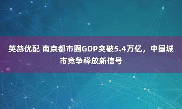 英赫优配 南京都市圈GDP突破5.4万亿，中国城市竞争释放新信号